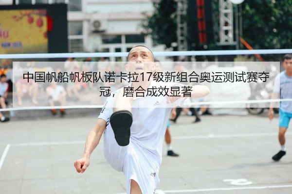 中国帆船帆板队诺卡拉17级新组合奥运测试赛夺冠，磨合成效显著